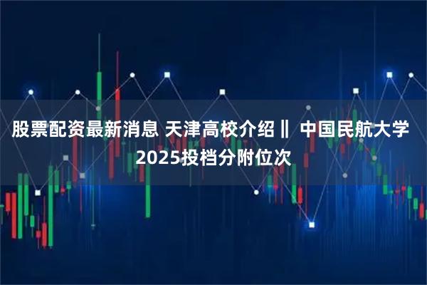 股票配资最新消息 天津高校介绍‖ 中国民航大学 2025投档分附位次