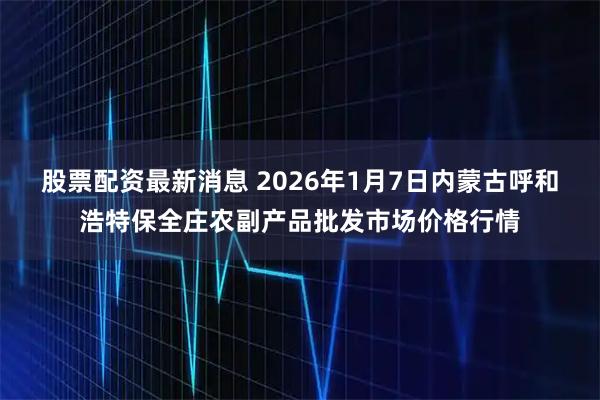 股票配资最新消息 2026年1月7日内蒙古呼和浩特保全庄农副产品批发市场价格行情